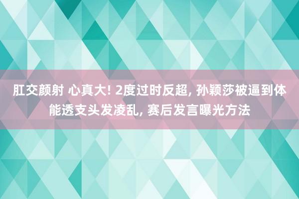 肛交颜射 心真大! 2度过时反超， 孙颖莎被逼到体能透支头发凌乱， 赛后发言曝光方法