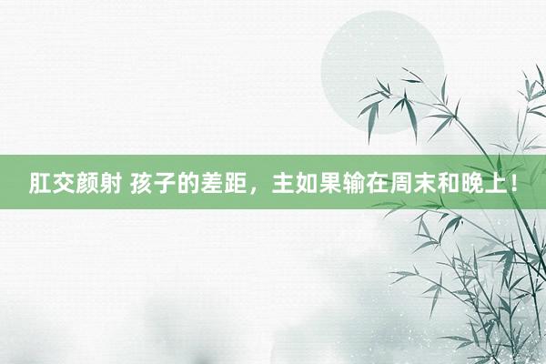 肛交颜射 孩子的差距，主如果输在周末和晚上！
