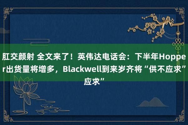 肛交颜射 全文来了！英伟达电话会：下半年Hopper出货量将增多，Blackwell到来岁齐将“供不应求”