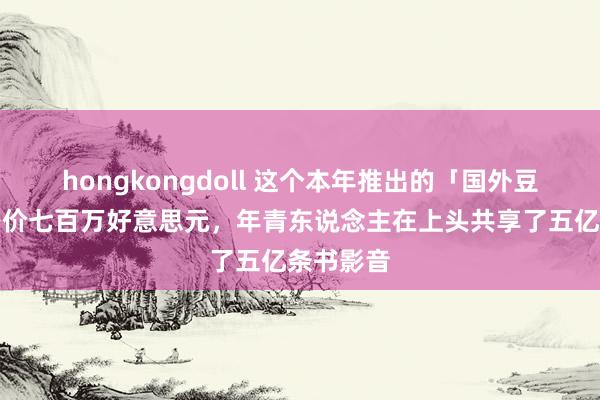 hongkongdoll 这个本年推出的「国外豆瓣」，身价七百万好意思元，年青东说念主在上头共享了五亿条书影音