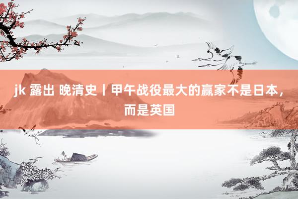 jk 露出 晚清史丨甲午战役最大的赢家不是日本，而是英国