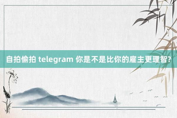 自拍偷拍 telegram 你是不是比你的雇主更理智?
