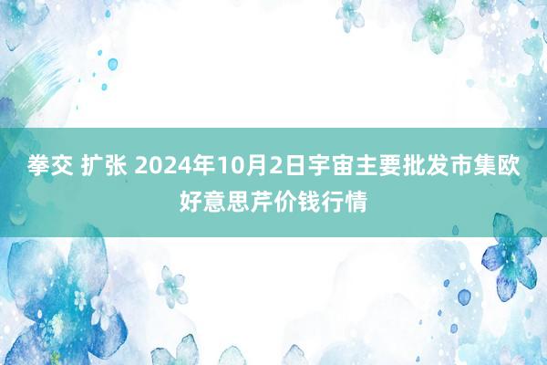 拳交 扩张 2024年10月2日宇宙主要批发市集欧好意思芹价钱行情