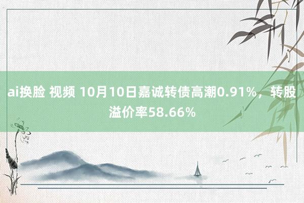 ai换脸 视频 10月10日嘉诚转债高潮0.91%，转股溢价率58.66%