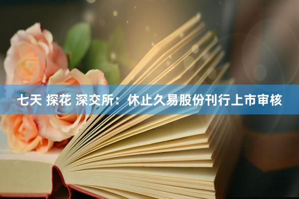 七天 探花 深交所：休止久易股份刊行上市审核