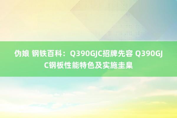 伪娘 钢铁百科：Q390GJC招牌先容 Q390GJC钢板性能特色及实施圭臬