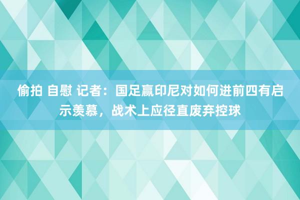 偷拍 自慰 记者：国足赢印尼对如何进前四有启示羡慕，战术上应径直废弃控球