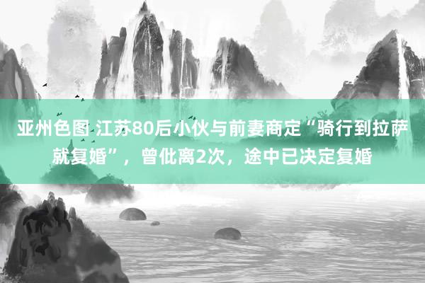 亚州色图 江苏80后小伙与前妻商定“骑行到拉萨就复婚”，曾仳离2次，途中已决定复婚