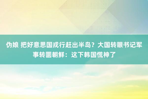 伪娘 把好意思国戎行赶出半岛？大国转眼书记军事转圜朝鲜：这下韩国慌神了