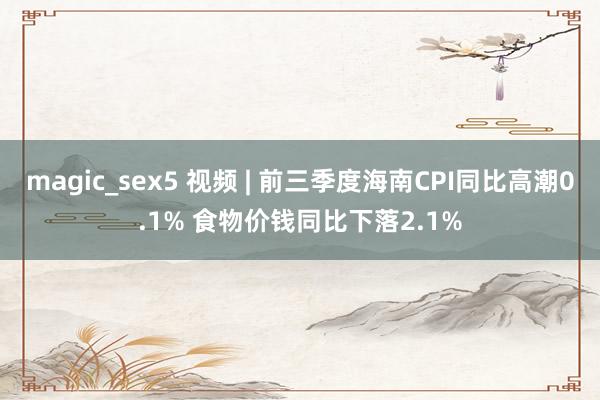 magic_sex5 视频 | 前三季度海南CPI同比高潮0.1% 食物价钱同比下落2.1%