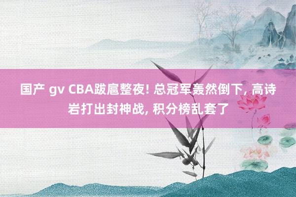 国产 gv CBA跋扈整夜! 总冠军轰然倒下， 高诗岩打出封神战， 积分榜乱套了