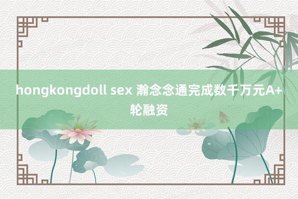 hongkongdoll sex 瀚念念通完成数千万元A+轮融资