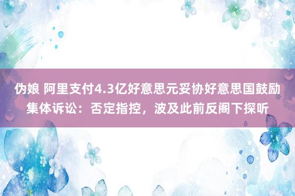 伪娘 阿里支付4.3亿好意思元妥协好意思国鼓励集体诉讼：否定指控，波及此前反阁下探听