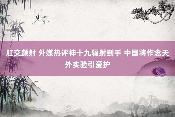 肛交颜射 外媒热评神十九辐射到手 中国将作念天外实验引爱护