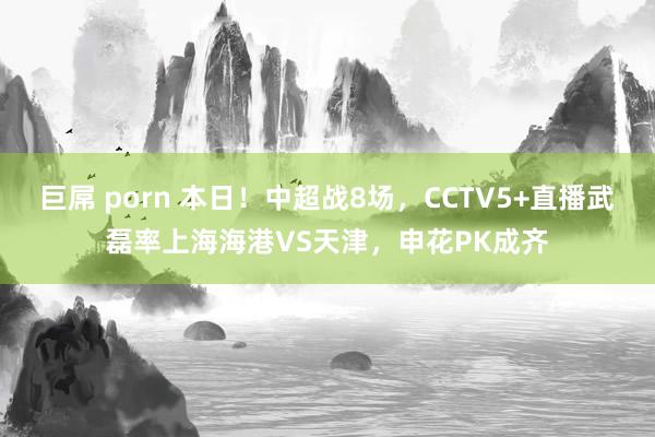 巨屌 porn 本日！中超战8场，CCTV5+直播武磊率上海海港VS天津，申花PK成齐