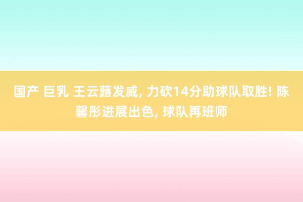 国产 巨乳 王云蕗发威， 力砍14分助球队取胜! 陈馨彤进展出色， 球队再班师