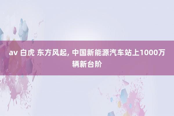 av 白虎 东方风起， 中国新能源汽车站上1000万辆新台阶