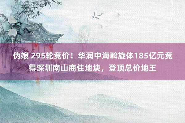 伪娘 295轮竞价！华润中海斡旋体185亿元竞得深圳南山商住地块，登顶总价地王