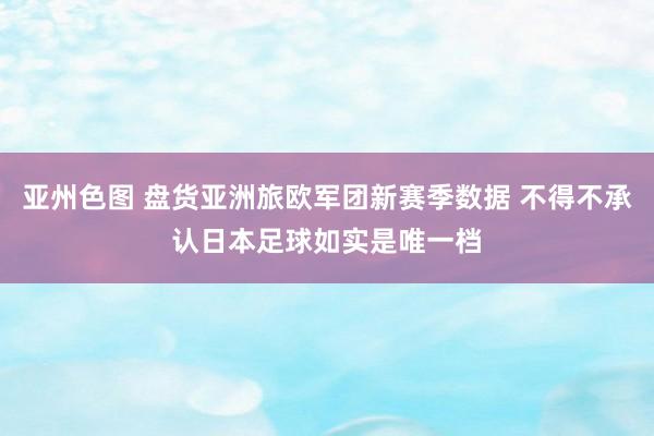 亚州色图 盘货亚洲旅欧军团新赛季数据 不得不承认日本足球如实是唯一档