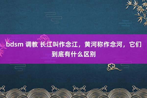bdsm 调教 长江叫作念江，黄河称作念河，它们到底有什么区别