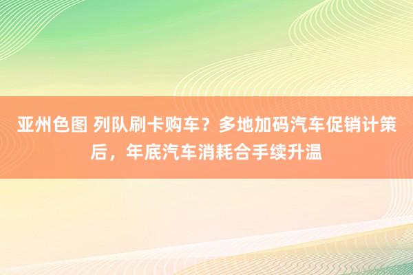 亚州色图 列队刷卡购车？多地加码汽车促销计策后，年底汽车消耗合手续升温
