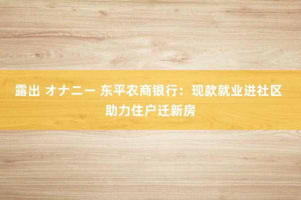 露出 オナニー 东平农商银行：现款就业进社区 助力住户迁新房