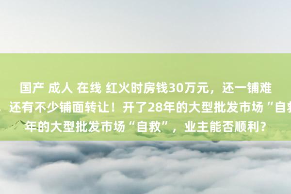 国产 成人 在线 红火时房钱30万元，还一铺难求！如今只好1万元，还有不少铺面转让！开了28年的大型批发市场“自救”，业主能否顺利？