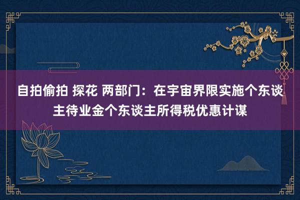 自拍偷拍 探花 两部门：在宇宙界限实施个东谈主待业金个东谈主所得税优惠计谋