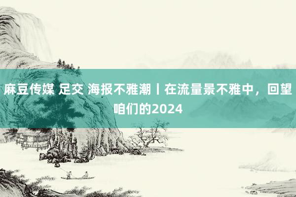 麻豆传媒 足交 海报不雅潮丨在流量景不雅中，回望咱们的2024