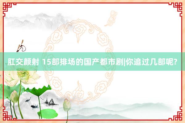 肛交颜射 15部排场的国产都市剧|你追过几部呢?