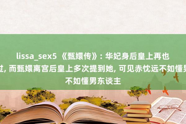 lissa_sex5 《甄嬛传》: 华妃身后皇上再也没拿起过， 而甄嬛离宫后皇上多次提到她， 可见赤忱远不如懂男东谈主