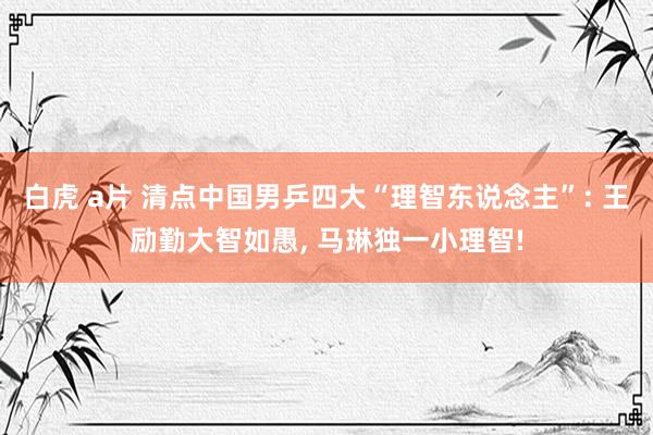 白虎 a片 清点中国男乒四大“理智东说念主”: 王励勤大智如愚， 马琳独一小理智!