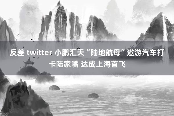 反差 twitter 小鹏汇天“陆地航母”遨游汽车打卡陆家嘴 达成上海首飞