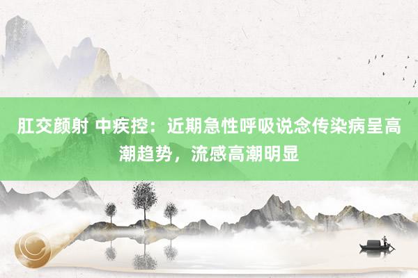 肛交颜射 中疾控：近期急性呼吸说念传染病呈高潮趋势，流感高潮明显