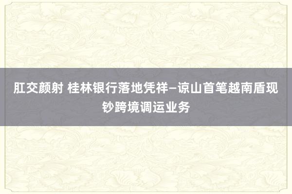肛交颜射 桂林银行落地凭祥—谅山首笔越南盾现钞跨境调运业务