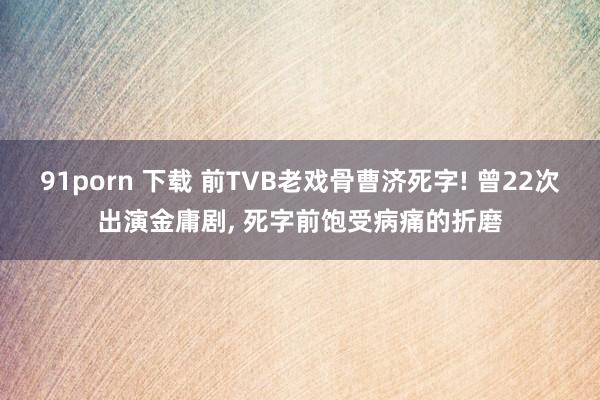 91porn 下载 前TVB老戏骨曹济死字! 曾22次出演金庸剧， 死字前饱受病痛的折磨