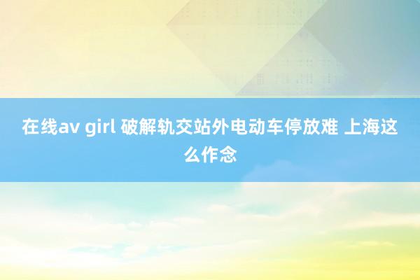在线av girl 破解轨交站外电动车停放难 上海这么作念