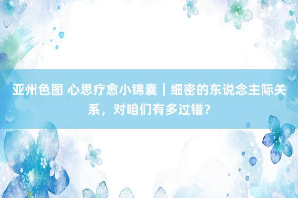 亚州色图 心思疗愈小锦囊｜细密的东说念主际关系，对咱们有多过错？