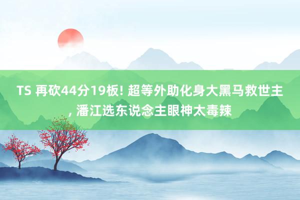 TS 再砍44分19板! 超等外助化身大黑马救世主， 潘江选东说念主眼神太毒辣