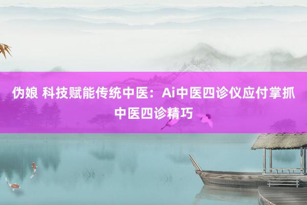 伪娘 科技赋能传统中医：Ai中医四诊仪应付掌抓中医四诊精巧