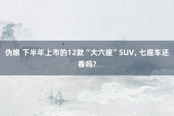 伪娘 下半年上市的12款“大六座”SUV， 七座车还香吗?