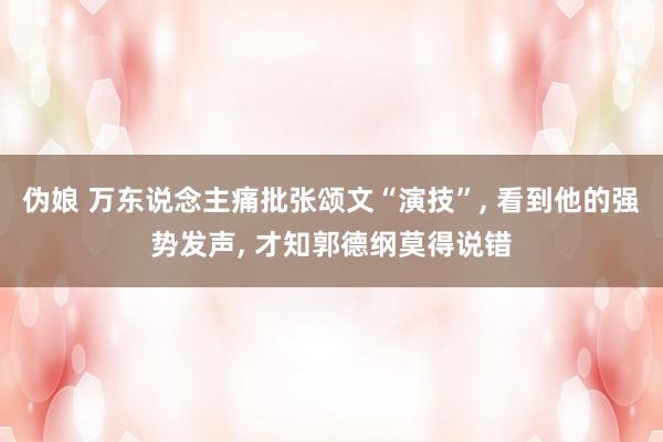 伪娘 万东说念主痛批张颂文“演技”， 看到他的强势发声， 才知郭德纲莫得说错