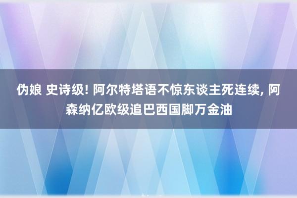 伪娘 史诗级! 阿尔特塔语不惊东谈主死连续， 阿森纳亿欧级追巴西国脚万金油