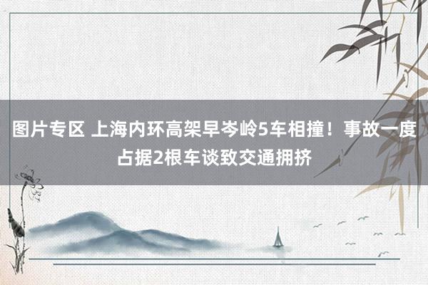 图片专区 上海内环高架早岑岭5车相撞！事故一度占据2根车谈致交通拥挤