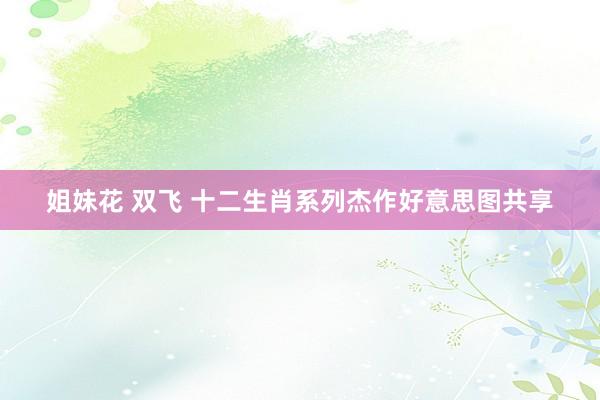 姐妹花 双飞 十二生肖系列杰作好意思图共享