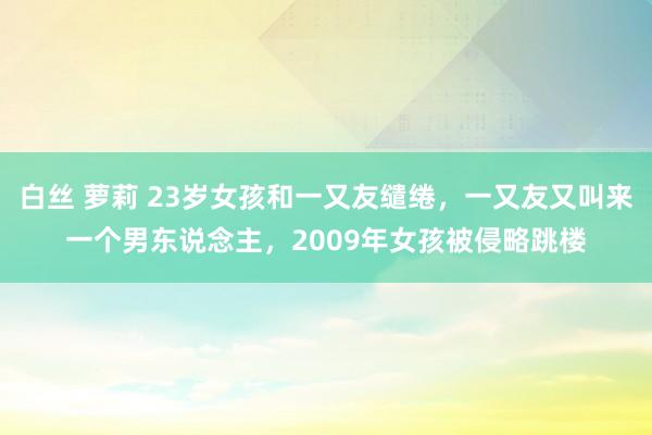 白丝 萝莉 23岁女孩和一又友缱绻，一又友又叫来一个男东说念主，2009年女孩被侵略跳楼