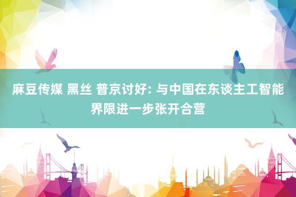麻豆传媒 黑丝 普京讨好: 与中国在东谈主工智能界限进一步张开合营