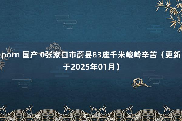 porn 国产 0张家口市蔚县83座千米峻岭辛苦（更新于2025年01月）