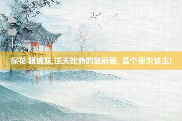 探花 眼镜妹 逆天改命的赵丽颖， 是个狠东谈主!