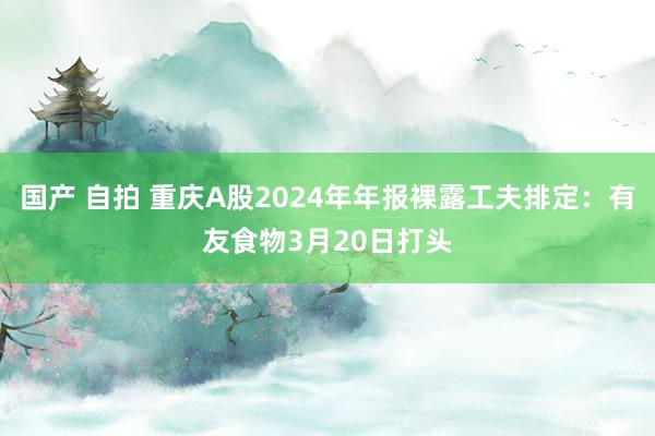 国产 自拍 重庆A股2024年年报裸露工夫排定：有友食物3月20日打头